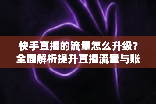 快手直播的流量怎么升级?全面解析提升直播流量与账号权重的实战运营指南 快手直播的流量怎么升级?全面解析提升直播流量与账号权重的实战运营指南