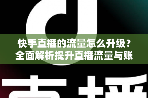 快手直播的流量怎么升级?全面解析提升直播流量与账号权重的实战运营指南 快手直播的流量怎么升级?全面解析提升直播流量与账号权重的实战运营指南