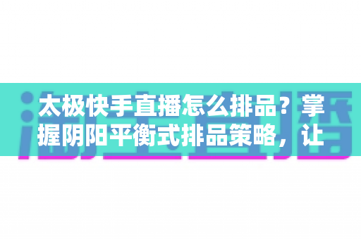 太极快手直播怎么排品？掌握阴阳平衡式排品策略，让直播间人气与销量双丰收