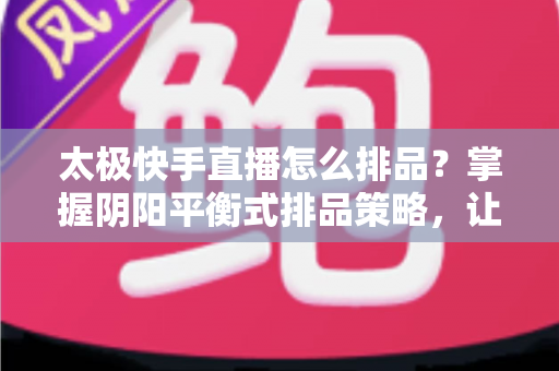 太极快手直播怎么排品？掌握阴阳平衡式排品策略，让直播间人气与销量双丰收