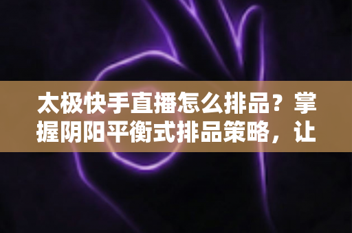 太极快手直播怎么排品？掌握阴阳平衡式排品策略，让直播间人气与销量双丰收