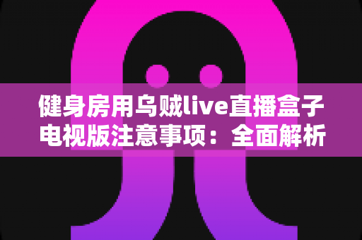 健身房用乌贼live直播盒子电视版注意事项：全面解析设备使用要点，助您打造安全高效的场馆直播体验