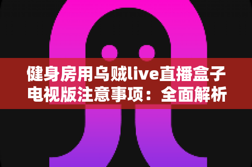 健身房用乌贼live直播盒子电视版注意事项：全面解析设备使用要点，助您打造安全高效的场馆直播体验