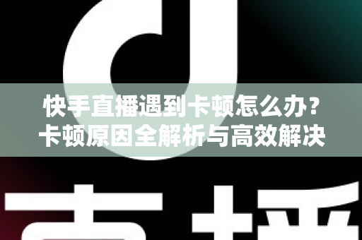快手直播遇到卡顿怎么办？卡顿原因全解析与高效解决指南