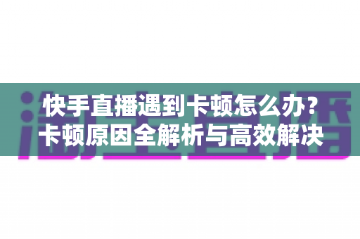 快手直播遇到卡顿怎么办？卡顿原因全解析与高效解决指南
