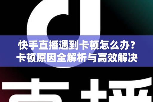 快手直播遇到卡顿怎么办？卡顿原因全解析与高效解决指南