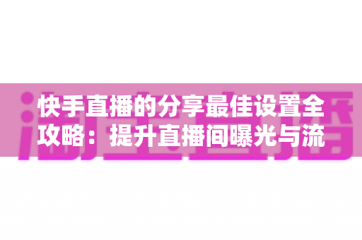 快手直播的分享最佳设置全攻略:提升直播间曝光与流量的实用指南 快手直播的分享最佳设置全攻略:提升直播间曝光与流量的实用指南