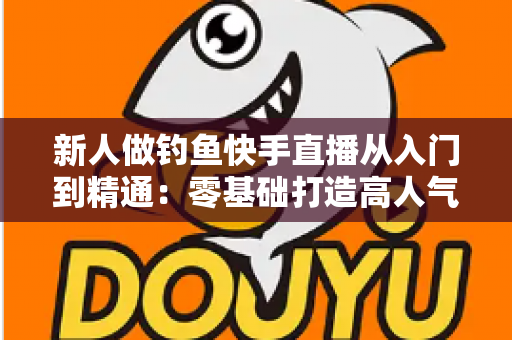 新人做钓鱼快手直播从入门到精通:零基础打造高人气钓鱼直播间的完整实战指南 新人做钓鱼快手直播从入门到精通:零基础打造高人气钓鱼直播间的完整实战指南