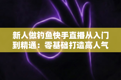 新人做钓鱼快手直播从入门到精通:零基础打造高人气钓鱼直播间的完整实战指南 新人做钓鱼快手直播从入门到精通:零基础打造高人气钓鱼直播间的完整实战指南