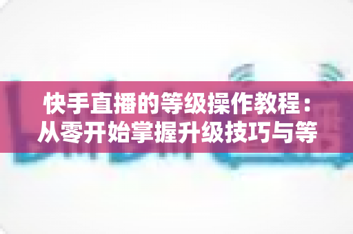 快手直播的等级操作教程:从零开始掌握升级技巧与等级权益全解析 快手直播的等级操作教程:从零开始掌握升级技巧与等级权益全解析