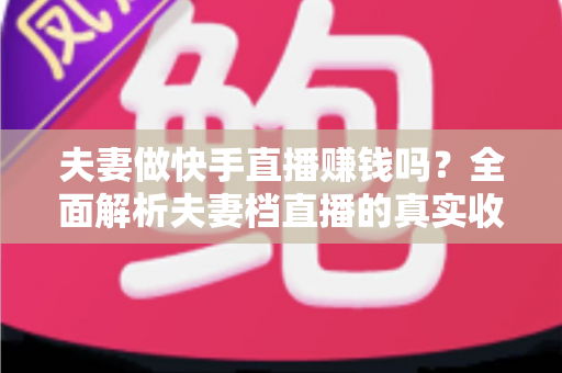 夫妻做快手直播赚钱吗?全面解析夫妻档直播的真实收入与成功秘诀 夫妻做快手直播赚钱吗?全面解析夫妻档直播的真实收入与成功秘诀