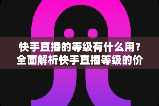 快手直播的等级有什么用?全面解析快手直播等级的价值与提升攻略 快手直播的等级有什么用?全面解析快手直播等级的价值与提升攻略