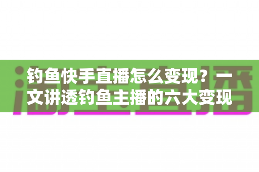 钓鱼快手直播怎么变现？一文讲透钓鱼主播的六大变现渠道与实战增长技巧