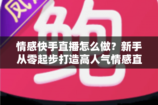 情感快手直播怎么做？新手从零起步打造高人气情感直播间的实战指南