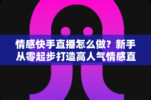情感快手直播怎么做？新手从零起步打造高人气情感直播间的实战指南