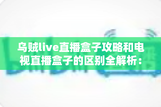 乌贼live直播盒子攻略和电视直播盒子的区别全解析：一文看懂如何选择最适合你的高清直播观看方案