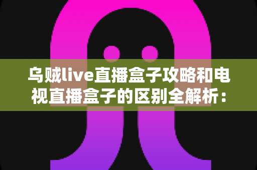 乌贼live直播盒子攻略和电视直播盒子的区别全解析：一文看懂如何选择最适合你的高清直播观看方案