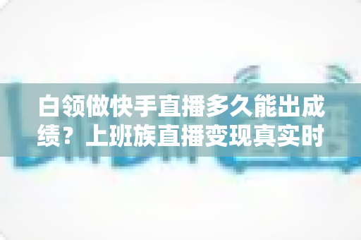 白领做快手直播多久能出成绩?上班族直播变现真实时间线与提速攻略全解析 白领做快手直播多久能出成绩?上班族直播变现真实时间线与提速攻略全解析