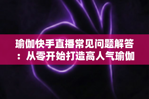 瑜伽快手直播常见问题解答：从零开始打造高人气瑜伽直播间的实用指南