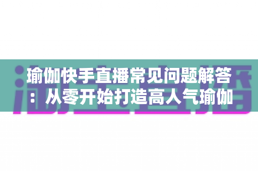 瑜伽快手直播常见问题解答：从零开始打造高人气瑜伽直播间的实用指南