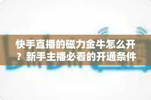 快手直播的磁力金牛怎么开?新手主播必看的开通条件、详细流程与投放实战指南 快手直播的磁力金牛怎么开?新手主播必看的开通条件、详细流程与投放实战指南