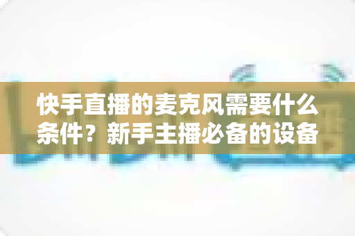 快手直播的麦克风需要什么条件?新手主播必备的设备要求与选择全攻略 快手直播的麦克风需要什么条件?新手主播必备的设备要求与选择全攻略