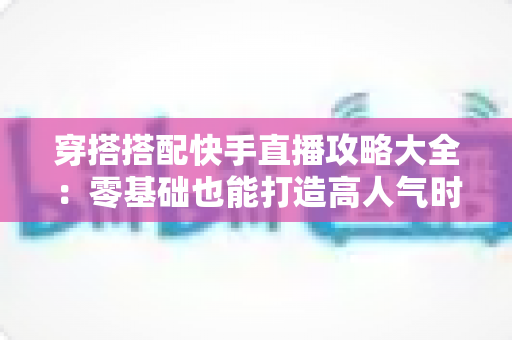 穿搭搭配快手直播攻略大全:零基础也能打造高人气时尚直播间 穿搭搭配快手直播攻略大全:零基础也能打造高人气时尚直播间