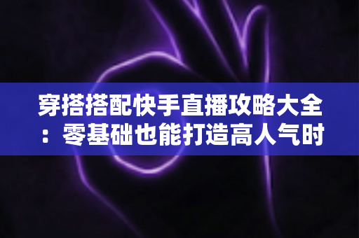 穿搭搭配快手直播攻略大全:零基础也能打造高人气时尚直播间 穿搭搭配快手直播攻略大全:零基础也能打造高人气时尚直播间
