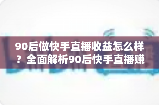 90后做快手直播收益怎么样？全面解析90后快手直播赚钱的真实收入与实用增收攻略
