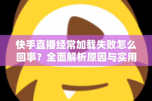 快手直播经常加载失败怎么回事?全面解析原因与实用解决方法指南 快手直播经常加载失败怎么回事?全面解析原因与实用解决方法指南