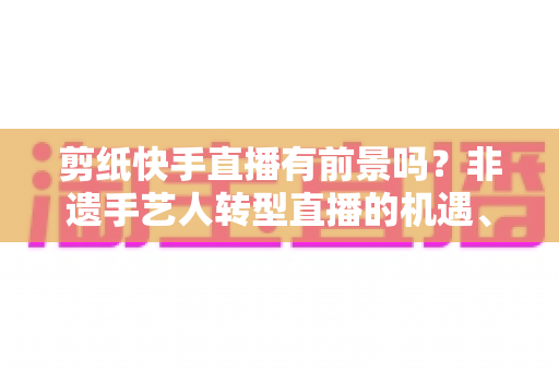 剪纸快手直播有前景吗?非遗手艺人转型直播的机遇、玩法与变现全解析 剪纸快手直播有前景吗?非遗手艺人转型直播的机遇、玩法与变现全解析