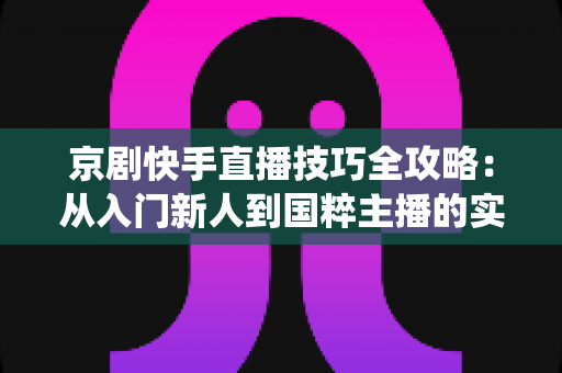 京剧快手直播技巧全攻略：从入门新人到国粹主播的实战秘籍，助你让传统艺术在直播间焕发新生