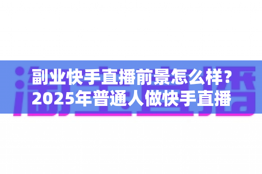 副业快手直播前景怎么样?2025年普通人做快手直播副业的机遇、变现路径与避坑指南 副业快手直播前景怎么样?2025年普通人做快手直播副业的机遇、变现路径与避坑指南