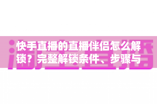 快手直播的直播伴侣怎么解锁？完整解锁条件、步骤与避坑指南一文讲透