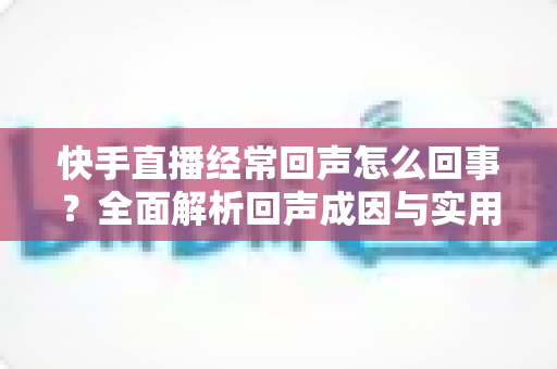 快手直播经常回声怎么回事?全面解析回声成因与实用解决方案完整指南 快手直播经常回声怎么回事?全面解析回声成因与实用解决方案完整指南