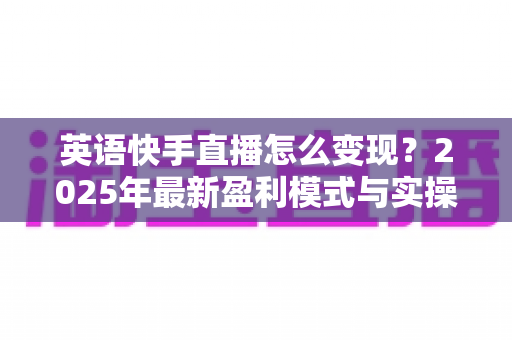 英语快手直播怎么变现?2025年最新盈利模式与实操指南全解析 英语快手直播怎么变现?2025年最新盈利模式与实操指南全解析