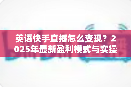 英语快手直播怎么变现？2025年最新盈利模式与实操指南全解析