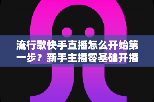流行歌快手直播怎么开始第一步?新手主播零基础开播完整攻略 流行歌快手直播怎么开始第一步?新手主播零基础开播完整攻略