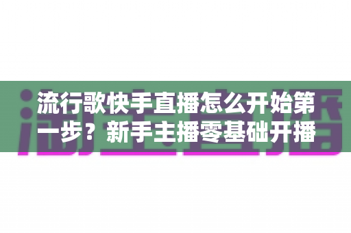 流行歌快手直播怎么开始第一步?新手主播零基础开播完整攻略 流行歌快手直播怎么开始第一步?新手主播零基础开播完整攻略