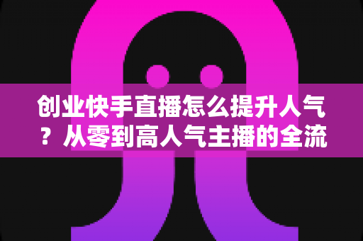创业快手直播怎么提升人气？从零到高人气主播的全流程实战指南