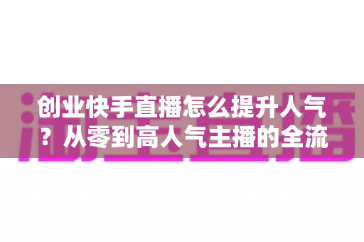 创业快手直播怎么提升人气？从零到高人气主播的全流程实战指南