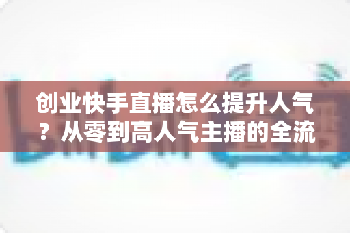 创业快手直播怎么提升人气？从零到高人气主播的全流程实战指南