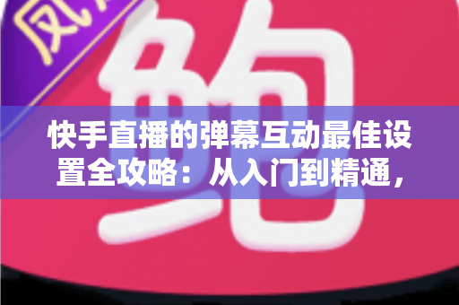 快手直播的弹幕互动最佳设置全攻略:从入门到精通,助你打造高人气互动直播间 快手直播的弹幕互动最佳设置全攻略:从入门到精通,助你打造高人气互动直播间