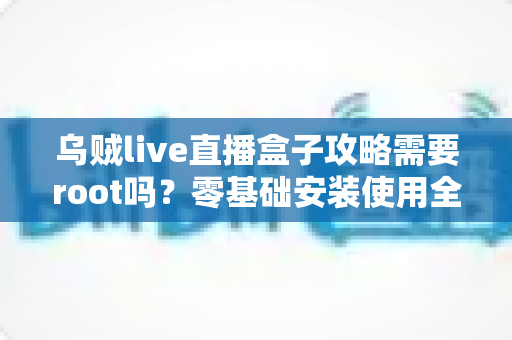 乌贼live直播盒子攻略需要root吗?零基础安装使用全指南与常见问题详解 乌贼live直播盒子攻略需要root吗?零基础安装使用全指南与常见问题详解