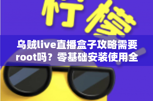 乌贼live直播盒子攻略需要root吗？零基础安装使用全指南与常见问题详解