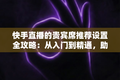 快手直播的贵宾席推荐设置全攻略:从入门到精通,助你打造高人气、高转化的爆款直播间 快手直播的贵宾席推荐设置全攻略:从入门到精通,助你打造高人气、高转化的爆款直播间