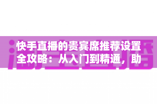 快手直播的贵宾席推荐设置全攻略:从入门到精通,助你打造高人气、高转化的爆款直播间 快手直播的贵宾席推荐设置全攻略:从入门到精通,助你打造高人气、高转化的爆款直播间