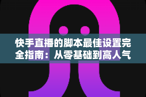 快手直播的脚本最佳设置完全指南：从零基础到高人气直播间的实操手册
