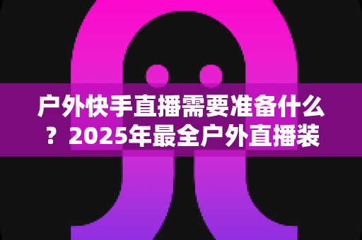 户外快手直播需要准备什么?2025年最全户外直播装备与运营清单,新手一篇看懂 户外快手直播需要准备什么?2025年最全户外直播装备与运营清单,新手一篇看懂