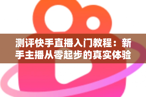 测评快手直播入门教程:新手主播从零起步的真实体验与全面分析指南 测评快手直播入门教程:新手主播从零起步的真实体验与全面分析指南